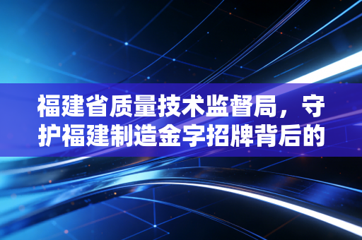 福建省质量技术监督局，守护福建制造金字招牌背后的隐形推手与审计师的深度思考