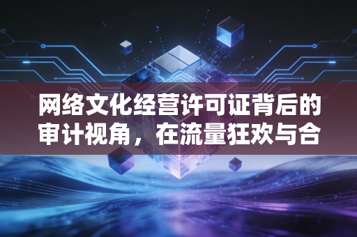 网络文化经营许可证背后的审计视角，在流量狂欢与合规红线之间