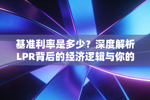 基准利率是多少?深度解析LPR背后的经济逻辑与你的钱袋子