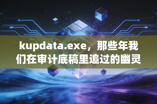 kupdata.exe,那些年我们在审计底稿里追过的幽灵文件与财务人的数字化阵痛