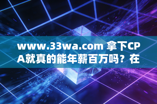 www.33wa.com 拿下CPA就真的能年薪百万吗?在这个内卷的时代,聊聊注会人的真实生存图鉴