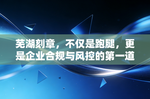 芜湖刻章,不仅是跑腿,更是企业合规与风控的第一道防线