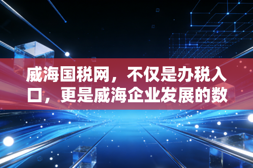 威海国税网，不仅是办税入口，更是威海企业发展的数字管家