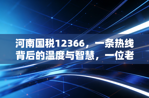 河南国税12366,一条热线背后的温度与智慧,一位老会计的深情观察