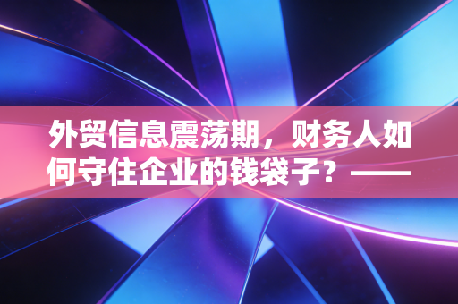 外贸信息震荡期,财务人如何守住企业的钱袋子?——一位注会眼中的汇率与合规