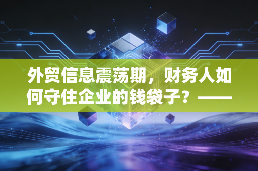 外贸信息震荡期,财务人如何守住企业的钱袋子?——一位注会眼中的汇率与合规