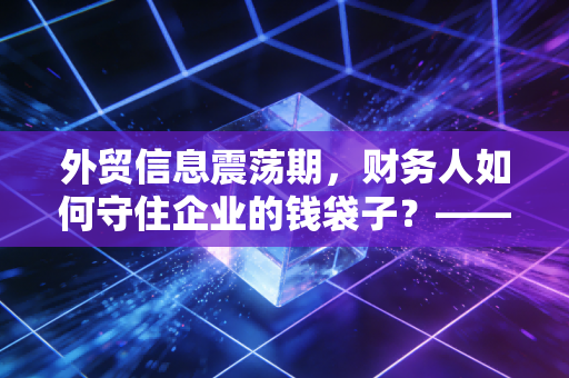 外贸信息震荡期，财务人如何守住企业的钱袋子？——一位注会眼中的汇率与合规
