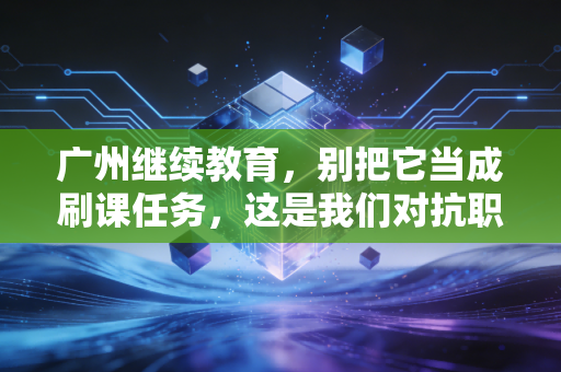 广州继续教育，别把它当成刷课任务，这是我们对抗职业焦虑的唯一解药