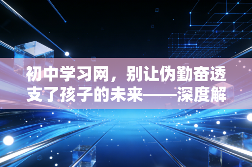 初中学习网，别让伪勤奋透支了孩子的未来——深度解析初中三年的关键跃迁