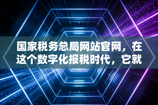 国家税务总局网站官网，在这个数字化报税时代，它就是你最靠谱的老大哥
