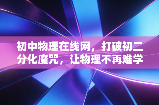 初中物理在线网,打破初二分化魔咒,让物理不再难学的数字密钥