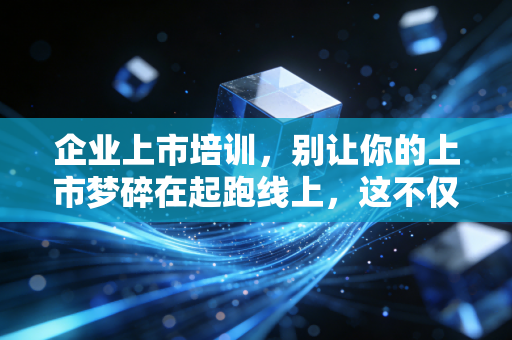 企业上市培训,别让你的上市梦碎在起跑线上,这不仅仅是一场合规课