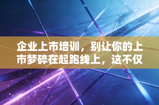 企业上市培训,别让你的上市梦碎在起跑线上,这不仅仅是一场合规课