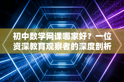 初中数学网课哪家好?一位资深教育观察者的深度剖析与真实选课心得