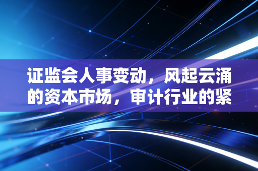 证监会人事变动,风起云涌的资本市场,审计行业的紧箍咒还是定心丸?