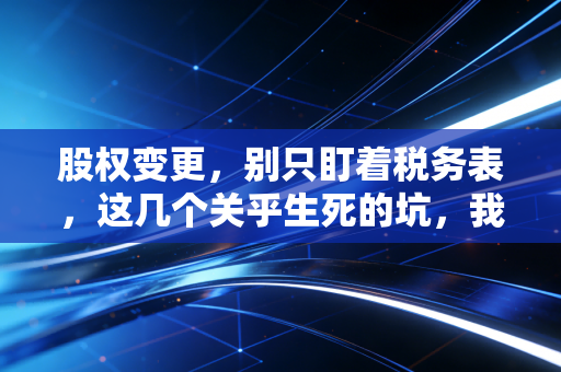 股权变更,别只盯着税务表,这几个关乎生死的坑,我见得太多了