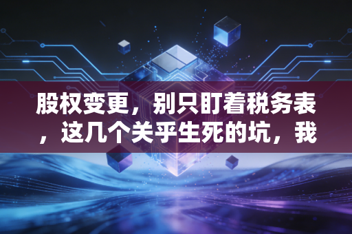 股权变更,别只盯着税务表,这几个关乎生死的坑,我见得太多了