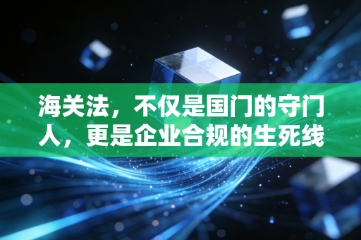 海关法,不仅是国门的守门人,更是企业合规的生死线