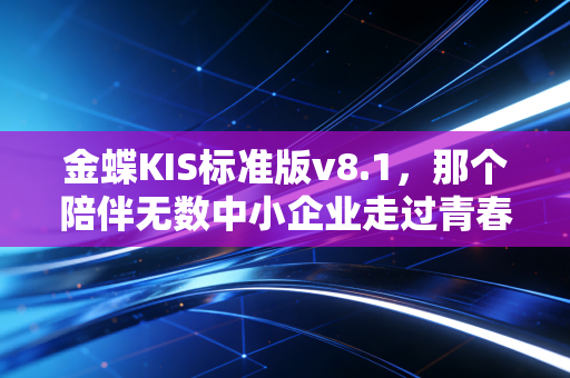 金蝶KIS标准版v8.1，那个陪伴无数中小企业走过青春的老伙计