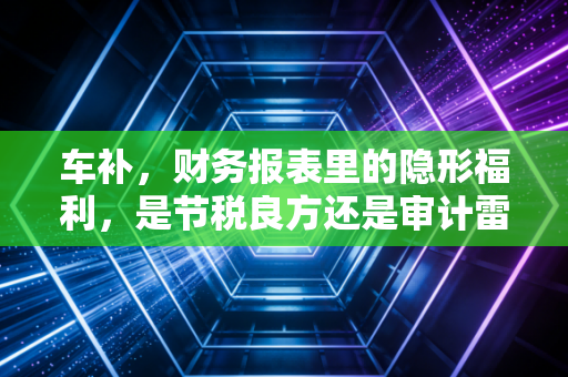 车补，财务报表里的隐形福利，是节税良方还是审计雷区？