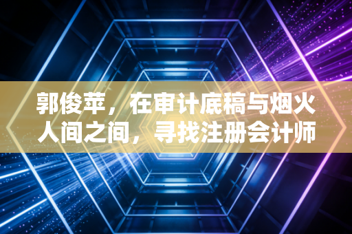 郭俊苹,在审计底稿与烟火人间之间,寻找注册会计师的终极答案
