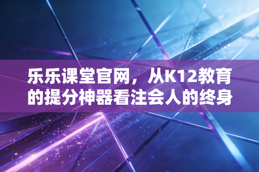 乐乐课堂官网,从K12教育的提分神器看注会人的终身学习之路