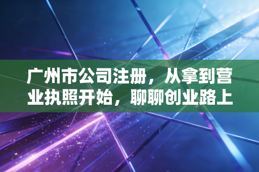 广州市公司注册，从拿到营业执照开始，聊聊创业路上的那些坑与光