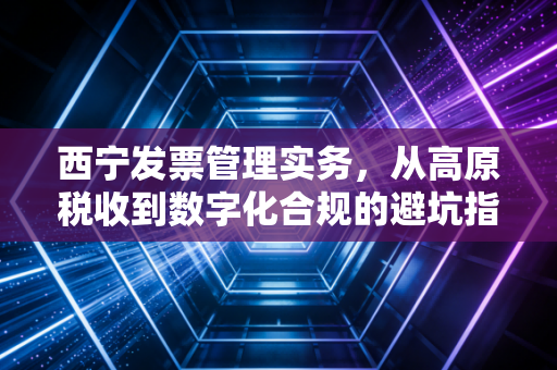 西宁发票管理实务，从高原税收到数字化合规的避坑指南