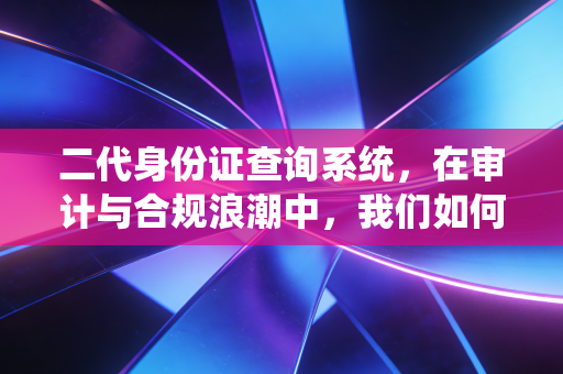 二代身份证查询系统,在审计与合规浪潮中,我们如何守住身份的真实?