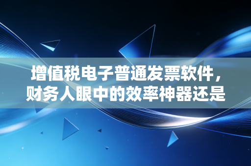 增值税电子普通发票软件，财务人眼中的效率神器还是隐形负担？