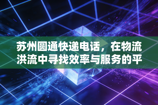 苏州圆通快递电话，在物流洪流中寻找效率与服务的平衡点
