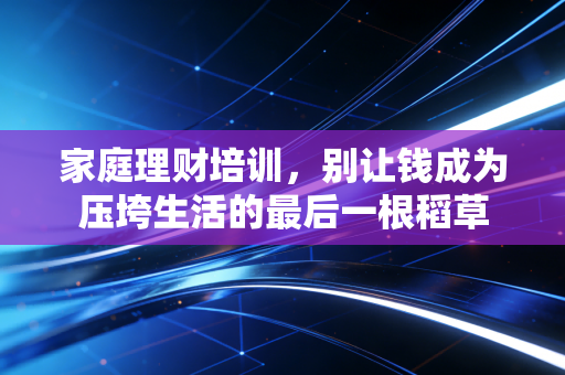 家庭理财培训,别让钱成为压垮生活的最后一根稻草