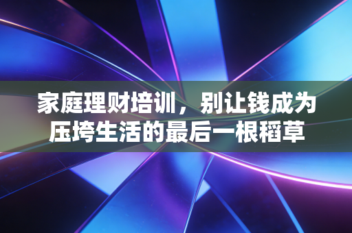 家庭理财培训，别让钱成为压垮生活的最后一根稻草