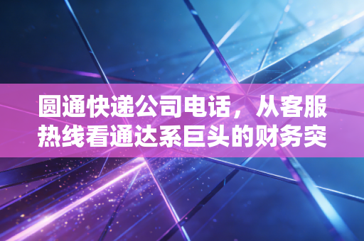 圆通快递公司电话，从客服热线看通达系巨头的财务突围与服务困局