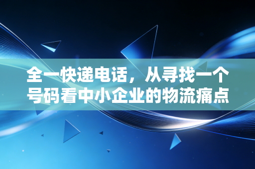 全一快递电话,从寻找一个号码看中小企业的物流痛点与管理盲区