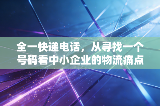 全一快递电话,从寻找一个号码看中小企业的物流痛点与管理盲区