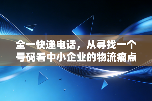全一快递电话，从寻找一个号码看中小企业的物流痛点与管理盲区