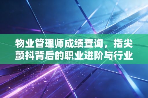 物业管理师成绩查询,指尖颤抖背后的职业进阶与行业思考
