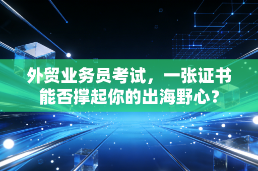 外贸业务员考试，一张证书能否撑起你的出海野心？