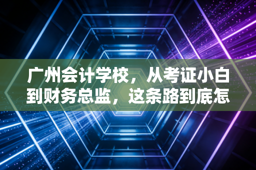 广州会计学校，从考证小白到财务总监，这条路到底怎么走？