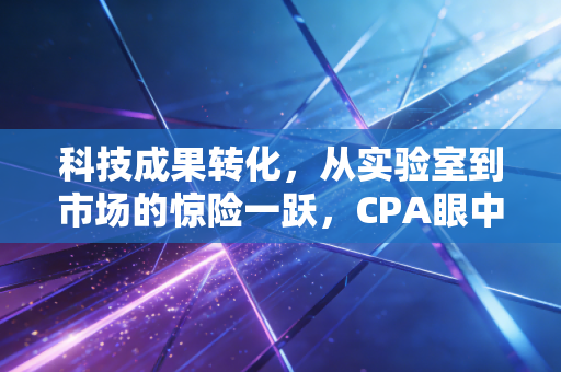 科技成果转化,从实验室到市场的惊险一跃,CPA眼中的价值重塑与合规之道