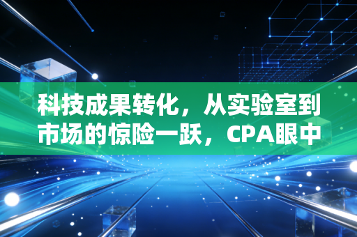 科技成果转化，从实验室到市场的惊险一跃，CPA眼中的价值重塑与合规之道