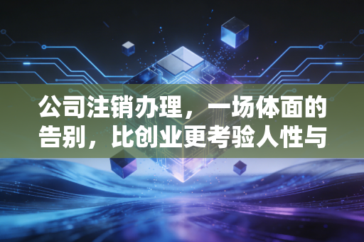 公司注销办理,一场体面的告别,比创业更考验人性与耐心