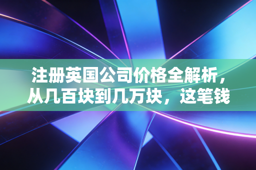 注册英国公司价格全解析,从几百块到几万块,这笔钱到底花哪儿了?