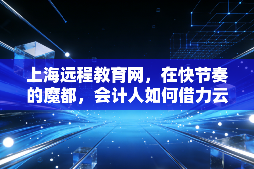 上海远程教育网,在快节奏的魔都,会计人如何借力云端实现自我突围