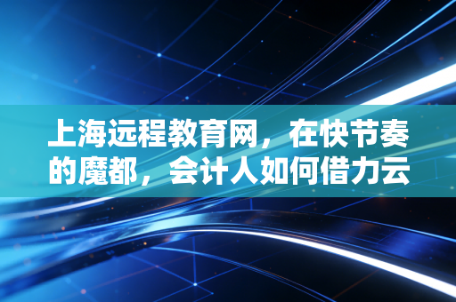 上海远程教育网，在快节奏的魔都，会计人如何借力云端实现自我突围