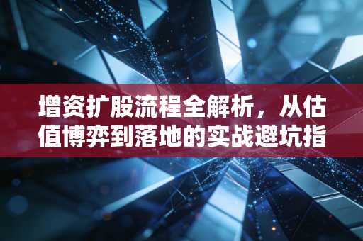 增资扩股流程全解析，从估值博弈到落地的实战避坑指南