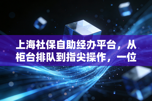 上海社保自助经办平台,从柜台排队到指尖操作,一位老会计的进阶实录与避坑指南
