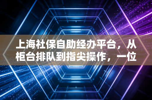 上海社保自助经办平台,从柜台排队到指尖操作,一位老会计的进阶实录与避坑指南