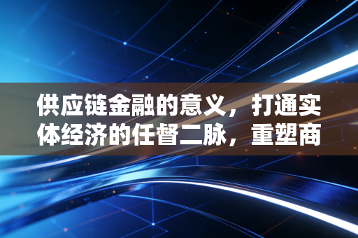 供应链金融的意义,打通实体经济的任督二脉,重塑商业生态的信任基石